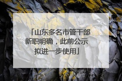 山东多名市管干部新职明确，此前公示拟进一步使用