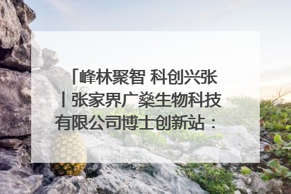 峰林聚智 科创兴张丨张家界广燊生物科技有限公司博士创新站：立足生态优势 激活“绿色宝藏”