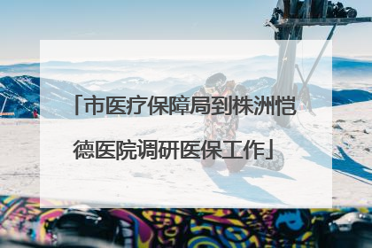 市医疗保障局到株洲恺德医院调研医保工作