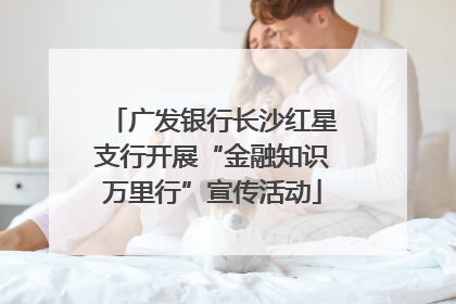 广发银行长沙红星支行开展“金融知识万里行”宣传活动