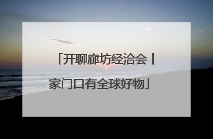 开聊廊坊经洽会丨家门口有全球好物