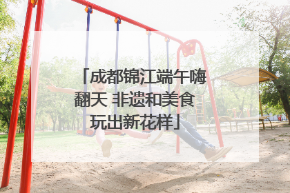 成都锦江端午嗨翻天 非遗和美食玩出新花样