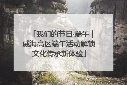 我们的节日·端午｜威海高区端午活动解锁文化传承新体验