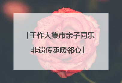 手作大集市亲子同乐 非遗传承暖邻心
