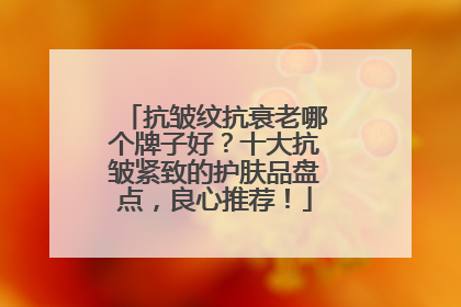 抗皱纹抗衰老哪个牌子好？十大抗皱紧致的护肤品盘点，良心推荐！