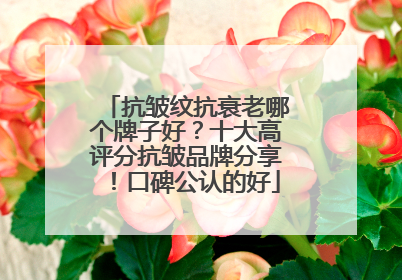 抗皱纹抗衰老哪个牌子好？十大高评分抗皱品牌分享！口碑公认的好