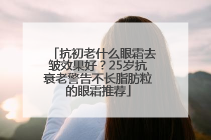 抗初老什么眼霜去皱效果好？25岁抗衰老警告不长脂肪粒的眼霜推荐