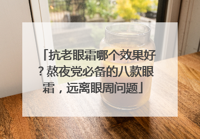 抗老眼霜哪个效果好？熬夜党必备的八款眼霜，远离眼周问题