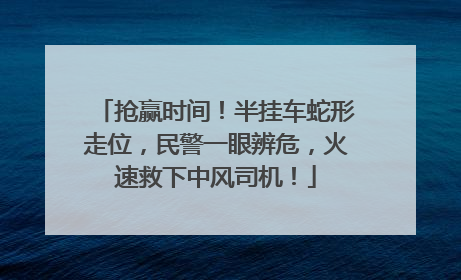抢赢时间！半挂车蛇形走位，民警一眼辨危，火速救下中风司机！