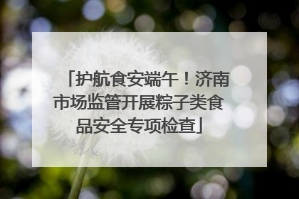 护航食安端午！济南市场监管开展粽子类食品安全专项检查