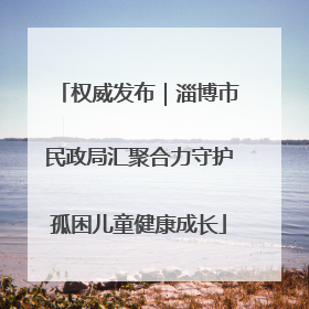 权威发布｜淄博市民政局汇聚合力守护孤困儿童健康成长