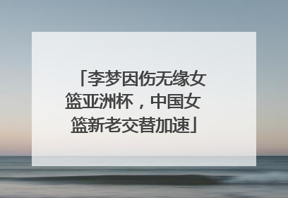 李梦因伤无缘女篮亚洲杯，中国女篮新老交替加速