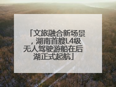 文旅融合新场景，湖南首艘L4级无人驾驶游船在后湖正式起航