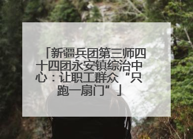 新疆兵团第三师四十四团永安镇综治中心：让职工群众“只跑一扇门”