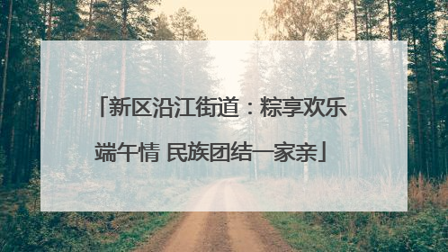 新区沿江街道：粽享欢乐端午情 民族团结一家亲