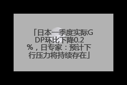 日本一季度实际GDP环比下降0.2%，日专家：预计下行压力将持续存在