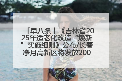 早八条丨《吉林省2025年适老化改造“焕新”实施细则》公布/长春净月高新区将发放200万元汽车消费券！