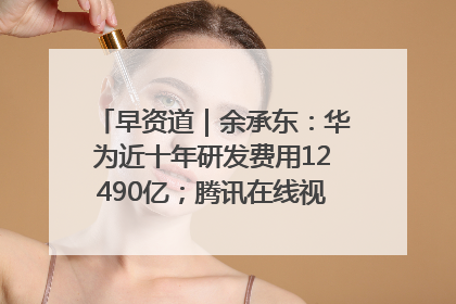 早资道｜余承东：华为近十年研发费用12490亿；腾讯在线视频重大组织调整