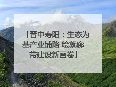晋中寿阳：生态为基产业铺路 绘就廊带建设新画卷