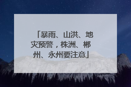 暴雨、山洪、地灾预警，株洲、郴州、永州要注意
