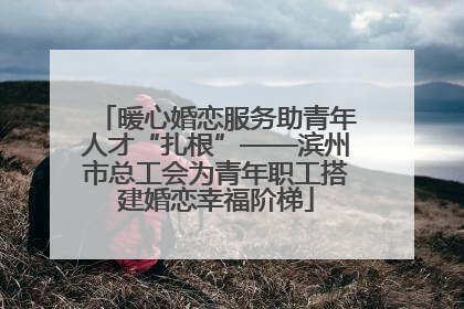 暖心婚恋服务助青年人才“扎根”——滨州市总工会为青年职工搭建婚恋幸福阶梯