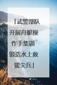 武警部队开展舟艇操作手集训 锻造水上救援尖兵
