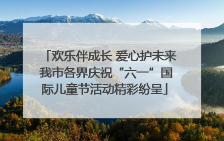 欢乐伴成长 爱心护未来 我市各界庆祝“六一”国际儿童节活动精彩纷呈