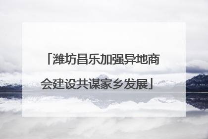 潍坊昌乐加强异地商会建设共谋家乡发展