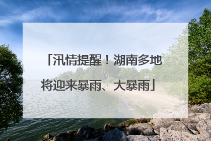汛情提醒！湖南多地将迎来暴雨、大暴雨