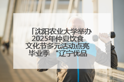 沈阳农业大学举办2025年仲夏饮食文化节多元活动点亮毕业季 “辽宁优品”进校园首站启动
