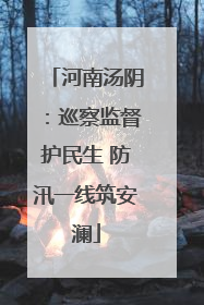 河南汤阴：巡察监督护民生 防汛一线筑安澜