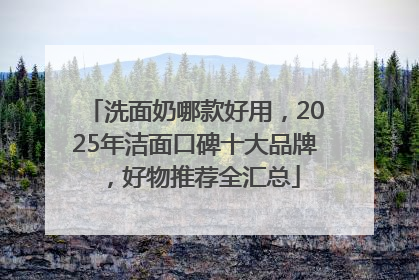 洗面奶哪款好用，2025年洁面口碑十大品牌，好物推荐全汇总