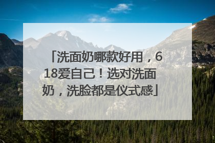 洗面奶哪款好用，618爱自己！选对洗面奶，洗脸都是仪式感
