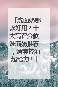 洗面奶哪款好用？十大高评分款洗面奶推荐，清爽控油超给力！