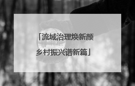 流域治理焕新颜 乡村振兴谱新篇