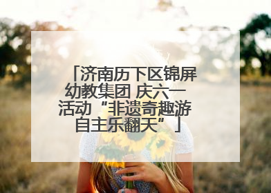 济南历下区锦屏幼教集团 庆六一活动“非遗奇趣游 自主乐翻天”