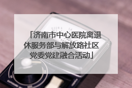 济南市中心医院离退休服务部与解放路社区党委党建融合活动