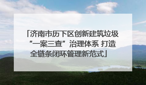 济南市历下区创新建筑垃圾“一案三查”治理体系 打造全链条闭环管理新范式