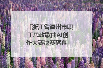浙江省温州市职工思政歌曲AI创作大赛决赛落幕