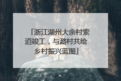 浙江湖州大余村索道竣工，与潞村共绘乡村振兴蓝图