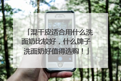 混干皮适合用什么洗面奶比较好，什么牌子洗面奶好值得选购！