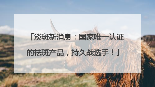 淡斑新消息：国家唯一认证的祛斑产品，持久战选手！