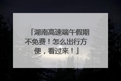 湖南高速端午假期不免费！怎么出行方便，看过来！