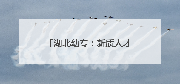 湖北幼专：新质人才培养实现学生“毕业即就业、上岗即上手”