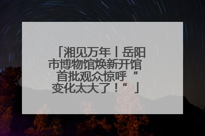 湘见万年丨岳阳市博物馆焕新开馆 首批观众惊呼“变化太大了！”