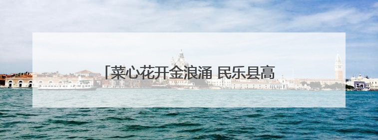 菜心花开金浪涌 民乐县高铁沿线激活“美丽经济”