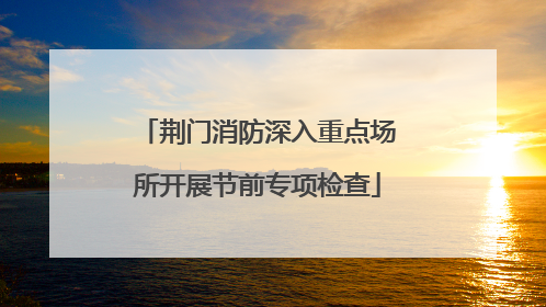 荆门消防深入重点场所开展节前专项检查
