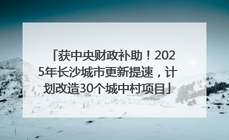 获中央财政补助！2025年长沙城市更新提速，计划改造30个城中村项目