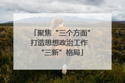 聚焦“三个方面” 打造思想政治工作“三新”格局
