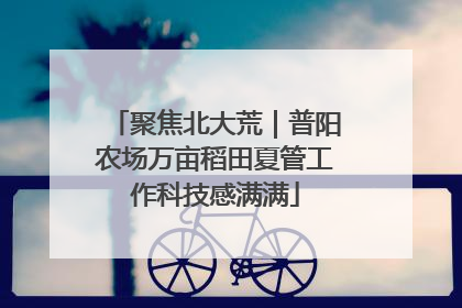 聚焦北大荒｜普阳农场万亩稻田夏管工作科技感满满